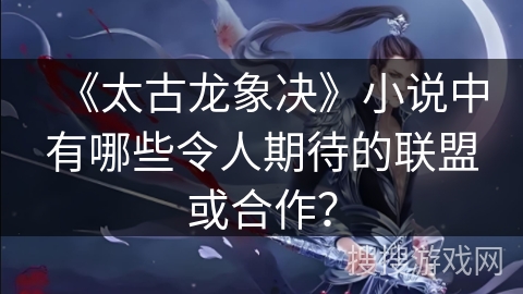 《太古龙象决》小说中有哪些令人期待的联盟或合作？