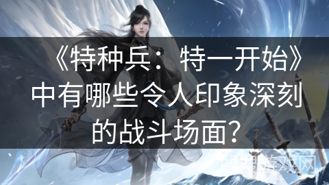 《特种兵：特一开始》中有哪些令人印象深刻的战斗场面？