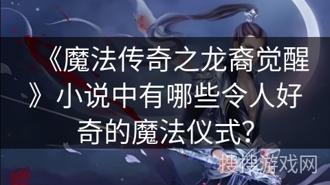 《魔法传奇之龙裔觉醒》小说中有哪些令人好奇的魔法仪式？