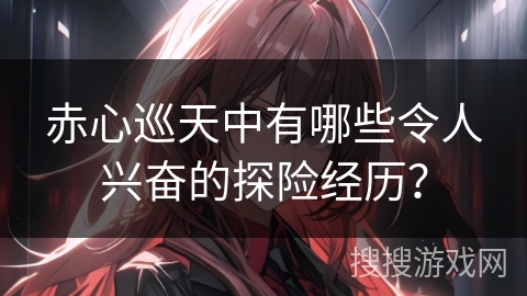 赤心巡天中有哪些令人兴奋的探险经历？