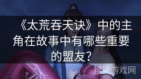 《太荒吞天诀》中的主角在故事中有哪些重要的盟友？