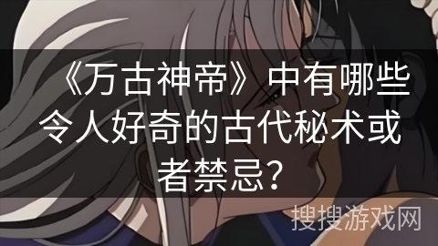 《万古神帝》中有哪些令人好奇的古代秘术或者禁忌？