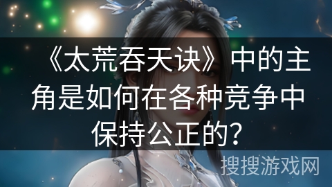 《太荒吞天诀》中的主角是如何在各种竞争中保持公正的？