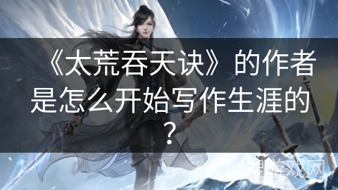 《太荒吞天诀》的作者是怎么开始写作生涯的？
