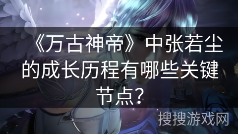 《万古神帝》中张若尘的成长历程有哪些关键节点？