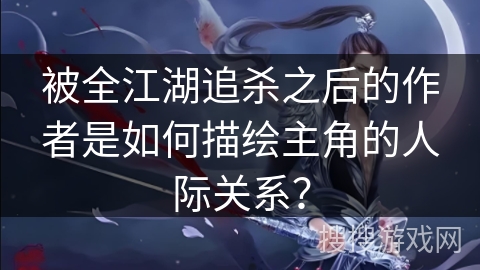 被全江湖追杀之后的作者是如何描绘主角的人际关系？
