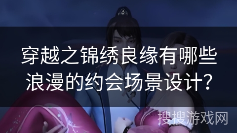 穿越之锦绣良缘有哪些浪漫的约会场景设计？