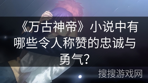 《万古神帝》小说中有哪些令人称赞的忠诚与勇气？