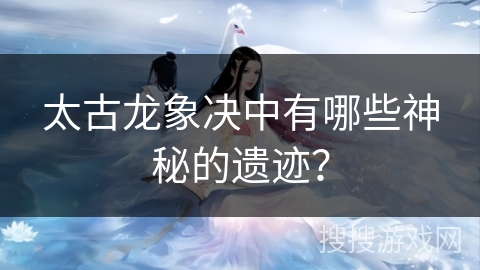 太古龙象决中有哪些神秘的遗迹？