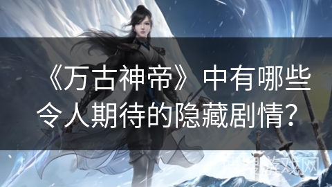 《万古神帝》中有哪些令人期待的隐藏剧情？