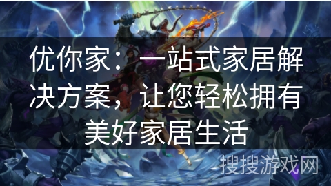 优你家：一站式家居解决方案，让您轻松拥有美好家居生活