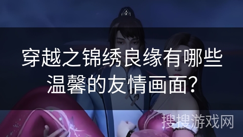 穿越之锦绣良缘有哪些温馨的友情画面？