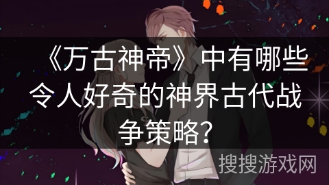 《万古神帝》中有哪些令人好奇的神界古代战争策略？