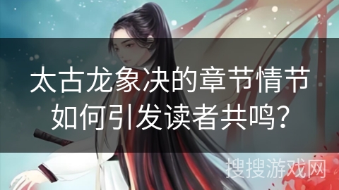 太古龙象决的章节情节如何引发读者共鸣？