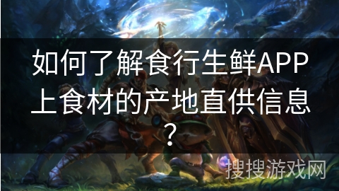 如何了解食行生鲜APP上食材的产地直供信息？