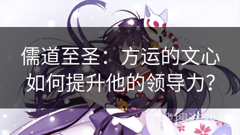 儒道至圣：方运的文心如何提升他的领导力？