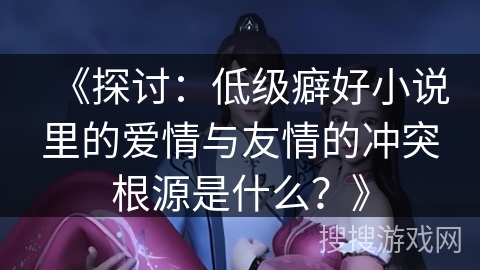 《探讨:低级癖好小说里的爱情与友情的冲突根源是什么?》 《探讨:低级癖好小说里的爱情与友情的冲突根源是什么?》