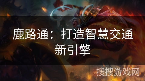 鹿路通:打造智慧交通新引擎 鹿路通:打造智慧交通新引擎