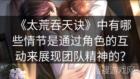 《太荒吞天诀》中有哪些情节是通过角色的互动来展现团队精神的？