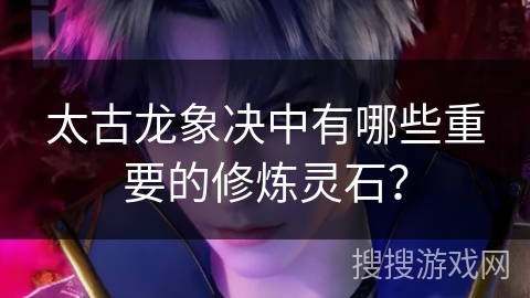 太古龙象决中有哪些重要的修炼灵石? 太古龙象决中有哪些重要的修炼灵石?