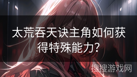 太荒吞天诀主角如何获得特殊能力？