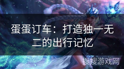 蛋蛋订车：打造独一无二的出行记忆