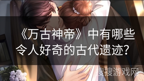 《万古神帝》中有哪些令人好奇的古代遗迹？