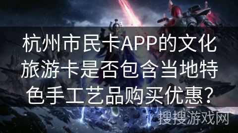杭州市民卡APP的文化旅游卡是否包含当地特色手工艺品购买优惠？