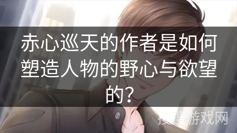 赤心巡天的作者是如何塑造人物的野心与欲望的？