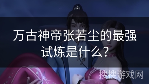 万古神帝张若尘的最强试炼是什么？