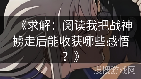《求解:阅读我把战神掳走后能收获哪些感悟?》 《求解:阅读我把战神掳走后能收获哪些感悟?》