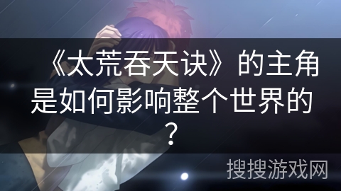 《太荒吞天诀》的主角是如何影响整个世界的? 《太荒吞天诀》的主角是如何影响整个世界的?