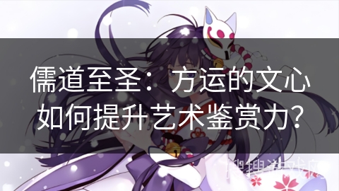 儒道至圣:方运的文心如何提升艺术鉴赏力? 儒道至圣:方运的文心如何提升艺术鉴赏力?