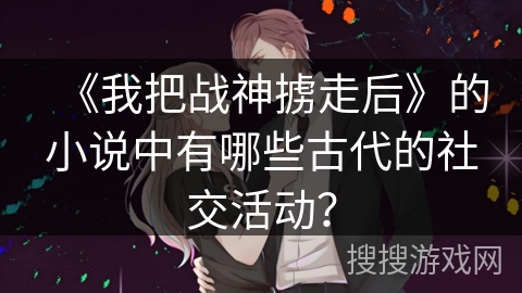 《我把战神掳走后》的小说中有哪些古代的社交活动？