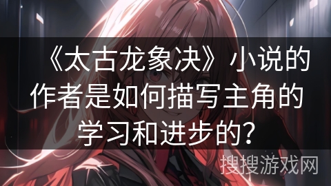 《太古龙象决》小说的作者是如何描写主角的学习和进步的？