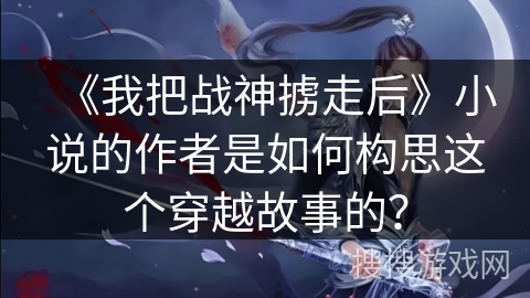 《我把战神掳走后》小说的作者是如何构思这个穿越故事的？