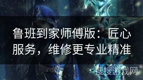 鲁班到家师傅版：匠心服务，维修更专业精准