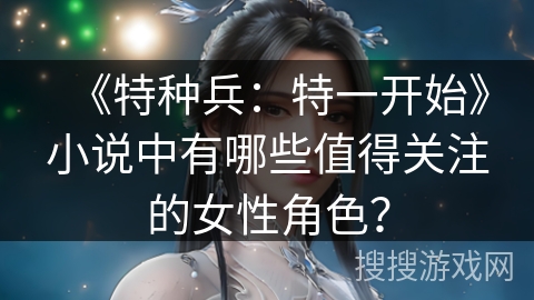 《特种兵：特一开始》小说中有哪些值得关注的女性角色？