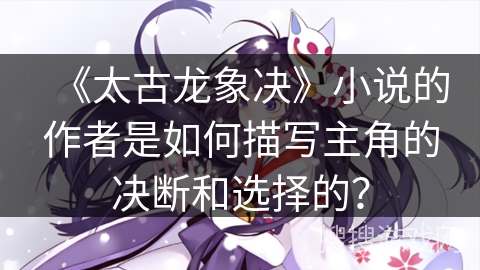 《太古龙象决》小说的作者是如何描写主角的决断和选择的？