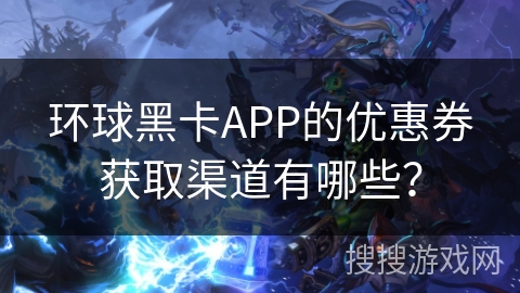 环球黑卡APP的优惠券获取渠道有哪些？