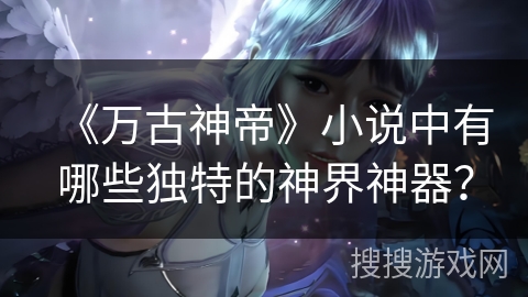 《万古神帝》小说中有哪些独特的神界神器？