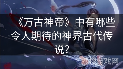 《万古神帝》中有哪些令人期待的神界古代传说？