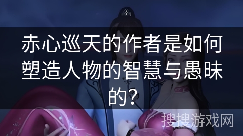 赤心巡天的作者是如何塑造人物的智慧与愚昧的？