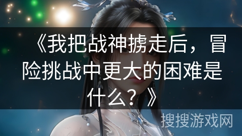 《我把战神掳走后，冒险挑战中更大的困难是什么？》