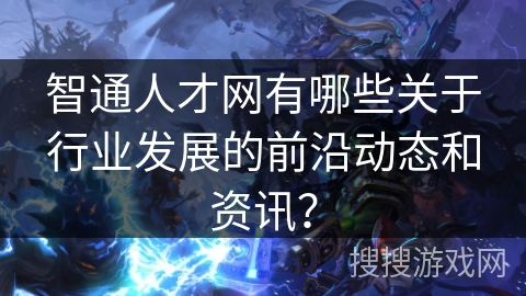 智通人才网有哪些关于行业发展的前沿动态和资讯？