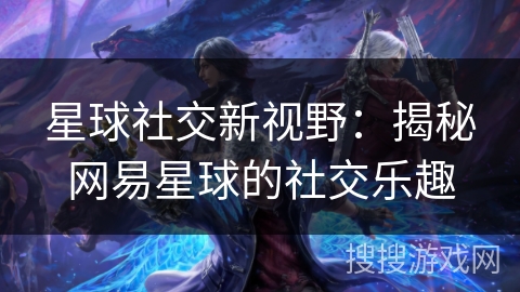 星球社交新视野：揭秘网易星球的社交乐趣