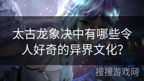 太古龙象决中有哪些令人好奇的异界文化？