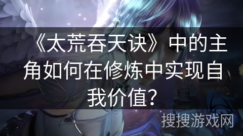 《太荒吞天诀》中的主角如何在修炼中实现自我价值？