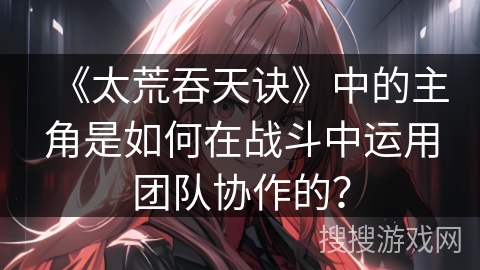 《太荒吞天诀》中的主角是如何在战斗中运用团队协作的？