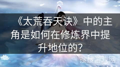 《太荒吞天诀》中的主角是如何在修炼界中提升地位的？